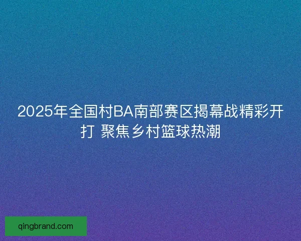 2025年全国村BA南部赛区揭幕战精彩开打 聚焦乡村篮球热潮 2025年全国村BA南部赛区揭幕战精彩开打 聚焦乡村篮球热潮