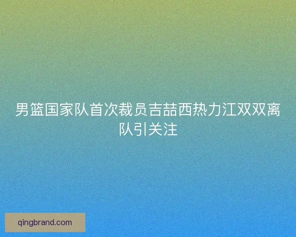 男篮国家队首次裁员吉喆西热力江双双离队引关注