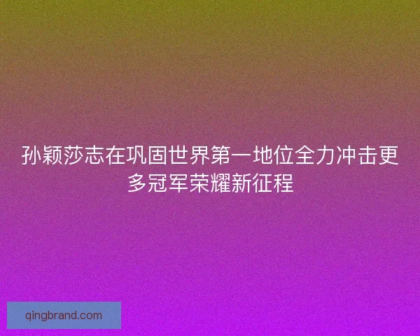 孙颖莎志在巩固世界第一地位全力冲击更多冠军荣耀新征程
