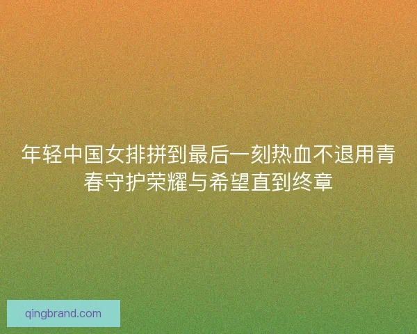 年轻中国女排拼到最后一刻热血不退用青春守护荣耀与希望直到终章
