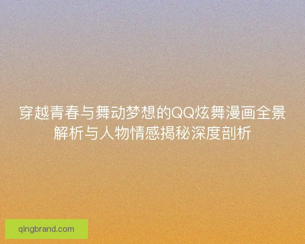 穿越青春与舞动梦想的QQ炫舞漫画全景解析与人物情感揭秘深度剖析