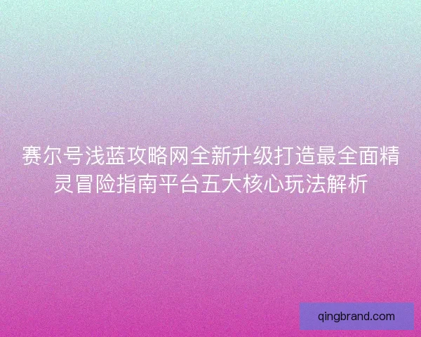 赛尔号浅蓝攻略网全新升级打造最全面精灵冒险指南平台五大核心玩法解析 赛尔号浅蓝攻略网全新升级打造最全面精灵冒险指南平台五大核心玩法解析