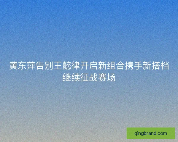 黄东萍告别王懿律开启新组合携手新搭档继续征战赛场 黄东萍告别王懿律开启新组合携手新搭档继续征战赛场