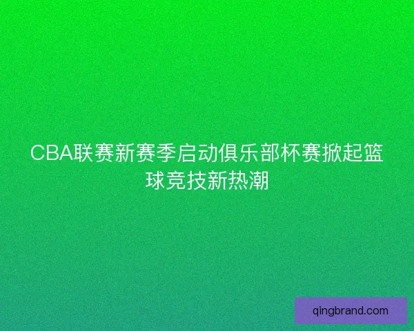 CBA联赛新赛季启动俱乐部杯赛掀起篮球竞技新热潮