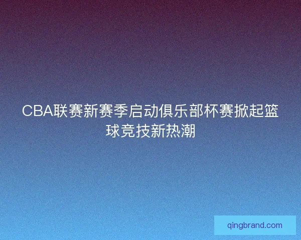CBA联赛新赛季启动俱乐部杯赛掀起篮球竞技新热潮