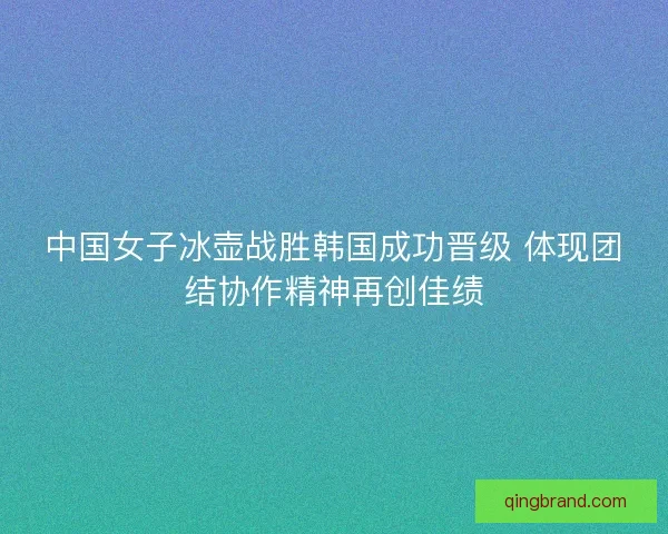 中国女子冰壶战胜韩国成功晋级 体现团结协作精神再创佳绩