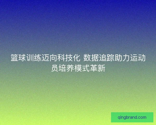 篮球训练迈向科技化 数据追踪助力运动员培养模式革新