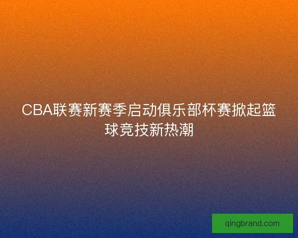 CBA联赛新赛季启动俱乐部杯赛掀起篮球竞技新热潮