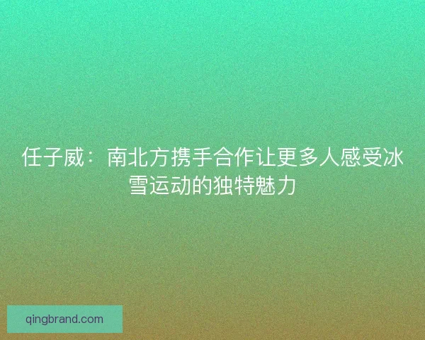 任子威：南北方携手合作让更多人感受冰雪运动的独特魅力
