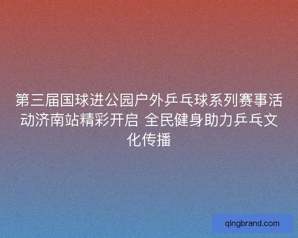 第三届国球进公园户外乒乓球系列赛事活动济南站精彩开启 全民健身助力乒乓文化传播