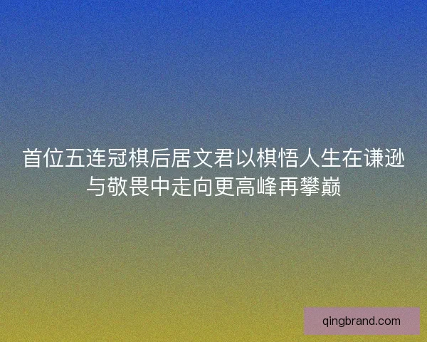 首位五连冠棋后居文君以棋悟人生在谦逊与敬畏中走向更高峰再攀巅 首位五连冠棋后居文君以棋悟人生在谦逊与敬畏中走向更高峰再攀巅