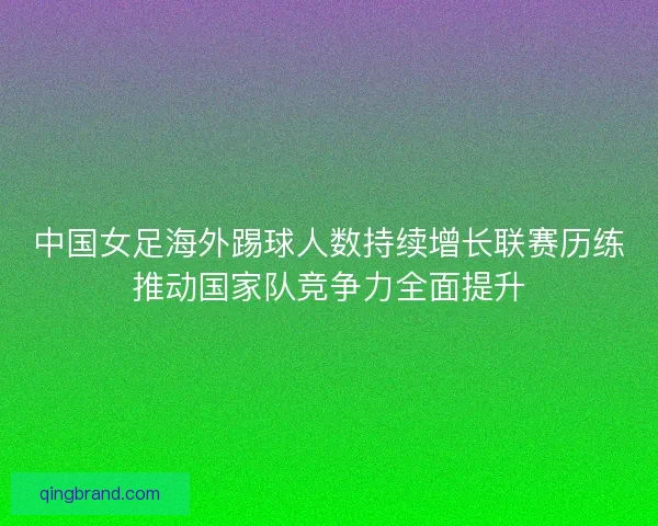 中国女足海外踢球人数持续增长联赛历练推动国家队竞争力全面提升 中国女足海外踢球人数持续增长联赛历练推动国家队竞争力全面提升